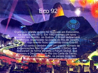 Eco 92


O primeiro grande evento foi realizado em Estocolmo,
   na Suécia, em 1972. Em 1982 ocorreu um novo
encontro, em Nairóbi, no Quênia. O Brasil sediou uma
conferência, organizada na cidade do Rio de Janeiro,
 em 1992, cujo evento ficou conhecido como Eco-92.
A ECO-92 contou também com um grande número de
  Organizações Não Governamentais (ONGs), que
  realizaram de forma paralela o Fórum Global, que
  aprovou a Declaração do Rio (ou Carta da Terra).
   Conforme esse documento, os países ricos têm
 maior responsabilidade na preservação do planeta.
 