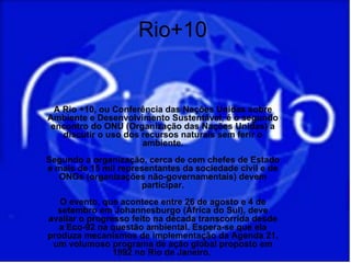 Rio+10


  A Rio +10, ou Conferência das Nações Unidas sobre
Ambiente e Desenvolvimento Sustentável, é o segundo
 encontro do ONU (Organização das Nações Unidas) a
    discutir o uso dos recursos naturais sem ferir o
                       ambiente.
Segundo a organização, cerca de cem chefes de Estado
e mais de 15 mil representantes da sociedade civil e de
   ONGs (organizações não-governamentais) devem
                      participar.
   O evento, que acontece entre 26 de agosto e 4 de
  setembro em Johannesburgo (África do Sul), deve
avaliar o progresso feito na década transcorrida desde
   a Eco-92 na questão ambiental. Espera-se que ela
produza mecanismos de implementação da Agenda 21,
 um volumoso programa de ação global proposto em
                1992 no Rio de Janeiro.
 