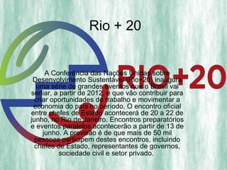 Rio + 20


      A Conferência das Nações Unidas sobre
 Desenvolvimento Sustentável (Rio+20) inaugura
  uma série de grandes eventos que o Brasil vai
sediar, a partir de 2012, e que vão contribuir para
  criar oportunidades de trabalho e movimentar a
 economia do país no período. O encontro oficial
entre chefes de Estado acontecerá de 20 a 22 de
junho, no Rio de Janeiro. Encontros preparatórios
e eventos paralelos acontecerão a partir de 13 de
     junho. A previsão é de que mais de 50 mil
  pessoas participem destes encontros, incluindo
  chefes de Estado, representantes de governos,
          sociedade civil e setor privado.
 