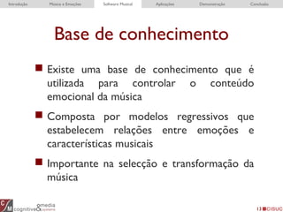 13
Base de conhecimento
 Existe uma base de conhecimento que é
utilizada para controlar o conteúdo
emocional da música
 Composta por modelos regressivos que
estabelecem relações entre emoções e
características musicais
 Importante na selecção e transformação da
música
Introdução Música e Emoções Software Musical Aplicações Demonstração Conclusão
 
