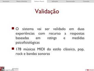 Validação
17
 O sistema vai ser validado em duas
experiências com recurso a respostas
baseadas em ratings e medidas
psicofisiológicas
 178 músicas MIDI do estilo clássico, pop,
rock e bandas sonoras
Introdução Música e Emoções Software Musical Aplicações Demonstração Conclusão
 