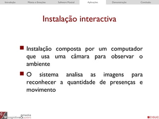 Instalação interactiva
Introdução Música e Emoções Software Musical Aplicações Demonstração Conclusão
 Instalação composta por um computador
que usa uma câmara para observar o
ambiente
 O sistema analisa as imagens para
reconhecer a quantidade de presenças e
movimento
 