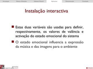 Instalação interactiva
Introdução Música e Emoções Software Musical Aplicações Demonstração Conclusão
 Estas duas variáveis são usadas para definir,
respectivamente, os valores de valência e
activação do estado emocional do sistema
 O estado emocional influencia a expressão
da música e das imagens para o ambiente
 
