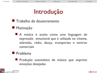 Introdução
 Trabalho de doutoramento
 Motivação
 A música é aceite como uma linguagem de
expressão emocional que é utilizada no cinema,
televisão, rádio, dança, transportes e centros
comerciais
 Problema
 Produção automática de música que exprime
emoções desejadas
3
Introdução EDME RTEDME ConclusionIntrodução Música e Emoções Software Musical Aplicações Demonstração Conclusão
 
