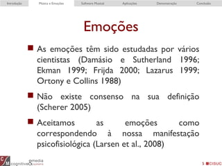 Emoções
 As emoções têm sido estudadas por vários
cientistas (Damásio e Sutherland 1996;
Ekman 1999; Frijda 2000; Lazarus 1999;
Ortony e Collins 1988)
 Não existe consenso na sua definição
(Scherer 2005)
 Aceitamos as emoções como
correspondendo à nossa manifestação
psicofisiológica (Larsen et al., 2008)
5
Introdução Música e Emoções Software Musical Aplicações Demonstração Conclusão
 
