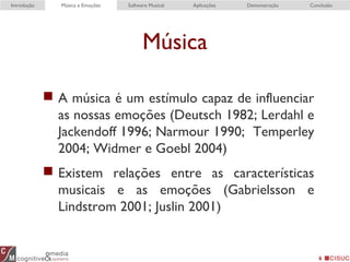 Música
 A música é um estímulo capaz de influenciar
as nossas emoções (Deutsch 1982; Lerdahl e
Jackendoff 1996; Narmour 1990; Temperley
2004; Widmer e Goebl 2004)
 Existem relações entre as características
musicais e as emoções (Gabrielsson e
Lindstrom 2001; Juslin 2001)
6
Introdução Música e Emoções Software Musical Aplicações Demonstração Conclusão
 