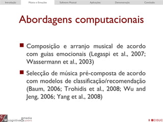 Abordagens computacionais
 Composição e arranjo musical de acordo
com guias emocionais (Legaspi et al., 2007;
Wassermann et al., 2003)
 Selecção de música pré-composta de acordo
com modelos de classificação/recomendação
(Baum, 2006; Trohidis et al., 2008; Wu and
Jeng, 2006; Yang et al., 2008)
8
Introdução Música e Emoções Software Musical Aplicações Demonstração Conclusão
 