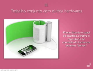 III.
                    Trabalho conjunto com outros hardwares



                                               iPhone fazendo o papel
                                                de interface, cérebro e
                                                    repositório de
                                               conteúdo de hardwares
                                                  externos “burros”




sexta-feira, 11 de novembro de 11
 