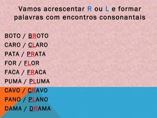 Vamos acrescentar R ou L e formar
palavras com encontros consonantais
BOTO / BROTO
CARO / CLARO
PATA / PRATA
FOR / FLOR
FACA / FRACA
PUMA / PLUMA
CAVO / CRAVO
PANO / PLANO
DAMA / DRAMA
 