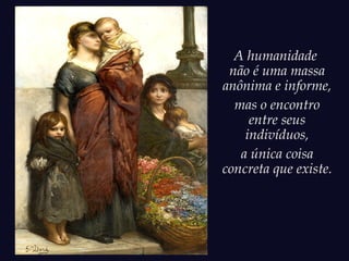 A humanidade
não é uma massa
anônima e informe,
mas o encontro
entre seus
indivíduos,
a única coisa
concreta que existe.
 