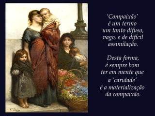 ‘Compaixão’
é um termo
um tanto difuso,
vago, e de difícil
assimilação.
Desta forma,
é sempre bom
ter em mente que
a ‘caridade’
é a materialização
da compaixão.
 