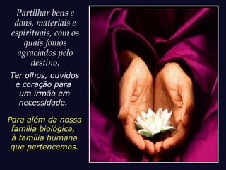 Partilhar bens e
dons, materiais e
espirituais, com os
quais fomos
agraciados pelo
destino.
Ter olhos, ouvidos
e coração para
um irmão em
necessidade.
Para além da nossa
família biológica,
à família humana
que pertencemos.
 