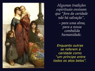 Algumas tradições
espirituais ensinam
que “fora da caridade
não há salvação”,
– para uma alma,
para a nossa
combalida
humanidade.
Enquanto outras
se referem à
caridade como
“um príncipe entre
todos os atos belos”.
 