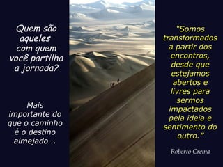 Mais
importante do
que o caminho
é o destino
almejado...
Quem são
aqueles
com quem
você partilha
a jornada?
“Somos
transformados
a partir dos
encontros,
desde que
estejamos
abertos e
livres para
sermos
impactados
pela ideia e
sentimento do
outro.”
Roberto Crema
 