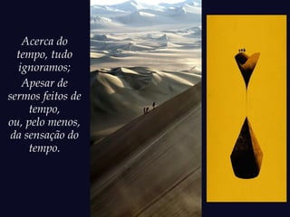Acerca do
tempo, tudo
ignoramos;
Apesar de
sermos feitos de
tempo,
ou, pelo menos,
da sensação do
tempo.
 