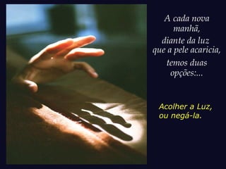 A cada nova
manhã,
diante da luz
que a pele acaricia,
temos duas
opções:...
Acolher a Luz,
ou negá-la.
 
