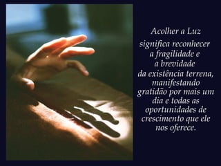 Acolher a Luz
significa reconhecer
a fragilidade e
a brevidade
da existência terrena,
manifestando
gratidão por mais um
dia e todas as
oportunidades de
crescimento que ele
nos oferece.
 