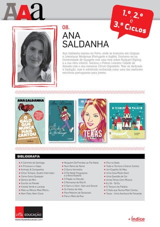 Índice
A aA 1.º, 2.ºe
3.º Ciclos
π Ninguém Dá Prendas ao Pai Natal
π Num Reino do Norte
π O Gorro Vermelho
π O Pai Natal Preguiçoso
e a Rena Rodolfa
π O Papão no Desvão
π O Romance de Rita R.
π O Sam e o Som -Sam and Sound
π Os Factos da Vida
π Para Maiores de Dezasseis
π Para o Meio da Rua
π A Caminho de Santiago
π A Princesa e o Sapo
π Animais  Companhia
π Cinco Tempos, Quatro Intervalos
π Como Outro Qualquer
π Dentro de Mim
π Escrito na Parede
π Irlanda Verde e Laranja
π Mais ou Menos Meio Metro...
π Nem Pato, Nem Cisne
π Pico no Dedo
π Todo-o-Terreno e Outros Contos
π Um Espelho Só Meu
π Uma Casa Muito Doce
π Uma Questão de Cor
π Umas Férias Com Música
π Eu Só - Só Eu
π O Tesouro do Palácio
π O Galo que Nunca Mais Cantou
π Texas - Uma Aventura No Faroeste
BIBLIOGRAFIA
Ana Saldanha nasceu no Porto, onde se licenciou em Línguas
e Literaturas Modernas (Português e Inglês). Doutorou-se na
Universidade de Glasgow com uma tese sobre Rudyard Kipling
e a sua obra infantil. Ganhou o Prémio Literário Cidade de
Almada com o seu romance Círculo Imperfeito. Tem-se dedicado
à tradução, mas é sobretudo conhecida como uma das melhores
escritoras portuguesas para jovens.
Ana
Saldanha
08.
 