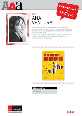 Índice
A aA Pré-escolare
1.º Ciclo
Ana Ventura, natural de Copenhaga e de nacionalidade
portuguesa, é copywriter e iniciou a escrita de contos infantis
em 2005, tendo lançado o primeiro livro intitulado O bicharoco
que era oco, em 2006.
Com A Zebra Zezé, dedicado aos mais novos, tem percorrido
muitas escolas do país onde apresenta de forma genial
o enquadramento da diferença.
Ana
Ventura
09.
π A Zebra Zezé
BIBLIOGRAFIA
 