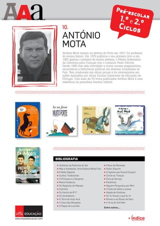 Índice
A aA Pré-escolar1.º e 2.ºCiclos
António Mota nasceu no distrito do Porto em 1957. Foi professor
do ensino básico. Em 1979 publicou o seu primeiro livro e em
1983 ganhou o primeiro de muitos prémios, o Prémio Gulbenkian
de Literatura para Crianças com o romance Pedro Alecrim.
Desde 1980 tem sido convidado a visitar escolas preparatórias,
secundárias e bibliotecas públicas em diversas localidades do
País. Tem colaborado em vários jornais e foi interveniente em
ações realizadas por várias Escolas Superiores de Educação de
Portugal. Com mais de 50 livros publicados António Mota é uma
referência no panorâma literário infantil.
António
Mota
10.
π Histórias da Pedrinha do Sol
π Max e Achebiche, Uma História Muito Fixe
π O Nabo Gigante
π Contos Tradicionais
π A Princesa e a Serpente
π Maria Pandorca
π Os Negócios do Macaco
π Clarinha
π Os Heróis do 6º F
π Os Sonhadores
π A Terra do Anjo Azul
π A Casa das Bengalas
π O Rapaz de Louredo
π Filhos de Montepó
π Pedro Alecrim
π O Agosto que Nunca Esqueci
π Cortei as Tranças
π Fora de Serviço
π Pardinhas
π Niguém Perguntou por Mim
π O Galo da Velha Luciana
π Abada de Histórias
π Se Tu Visses o que Eu Vi
π Romeu e as Rosas de Gelo
π A Arca do Avô Noé
Entre outros....
BIBLIOGRAFIA
 