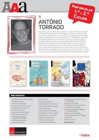 Índice
A aA Pré-escolar1.º e 2.ºCiclos
António Torrado nasceu em Lisboa em 1939. Professor, produtor
e chefe do Departamento de Programas Infantis da RTP, poeta,
ficcionista, dramaturgo, autor de obras de pedagogia e de inves-
tigação pediográfica, é por excelência um contador de histórias.
A sua bibliografia regista mais de 120 títulos, sobressaindo a
literatura para crianças, já contemplada pelo Prémio Calouste
Gulbenkian. Segundo José António Gomes: Torrado impôs-se
como uma das figuras de maior relevo da nossa literatura do
pós-25 de abril e dificilmente se encontrará hoje um autor que,
de forma tão equilibrada, saiba dosear em livro o humor, a crítica
e os sinais de um profundo conhecimento do imaginário infantil.
António
TORRADO
11.
π O Rei Menino
π A Escada de Caracol
π Histórias de Reis e Princesas
π 100 Histórias Bem-Dispostas
π Hoje Há Palhaços
π Hoje Também Há Palhaços
π Fura-Bolas e os Seus Amigos
π Histórias Para Ler aos Pais
π AsTrês Cidras do Amor
π 100 Histórias à Janela
π À Esquina da Rima Buzina
π O Elefante Não Entra na Jogada
π Os Meus Amigos
π A Nuvem e o Caracol
π Como Se Faz Côr-de-Laranja
π O Manequim e o Rouxinol
π A Cerejeira da Lua
π História com Grilo Dentro
π Dez Dedos de Conversa
π Da Rua do Contador
para a Rua do Ouvidor
π O Coração das Coisas
π Dezembro à Porta
π Da Escola Sem Sentido à Escola
dos Sentidos
π Era Uma Vez Quatro
π O Adorável Homem das Neves
π O Homem Sem Sombra
π Os Doze de Inglaterra Seguido
de o Guarda-Vento
π Teatro às Três Pancadas
π Toca e Foge Flauta Sem Mágica
π Zaca Zaca
π Atirem-se ao Ar
Entre outros....
BIBLIOGRAFIA
 