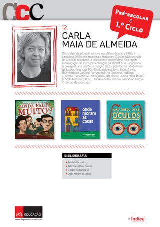 Índice
C cC Pré-escolare
1.º Ciclo
Carla Maia de Almeida nasceu em Matosinhos, em 1969, é
jornalista freelancer, escritora e tradutora. Colaboradora regular
da Notícias Magazine, é atualmente responsável pela crítica
e divulgação de livros para crianças na revista LER. Licenciada
e pós-graduada em Comunicação Social pela Universidade Nova
de Lisboa, tem uma Pós-Graduação em Livro Infantil pela
Universidade Católica Portuguesa. Na Caminho, publicou
O Gato e a Rainha Só, Não Quero Usar Óculos, Ainda Falta Muito?
e Onde Moram as Casas. Escreve sobre livros e não só no blogue
O Jardim Assombrado.
Carla
Maia de Almeida
12.
π Ainda falta muito
π Não Quero Usar Óculos
π O Gato e a Rainha só
π Onde Moram as Casas
BIBLIOGRAFIA
 