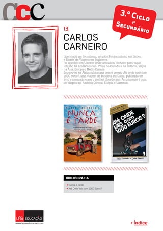 Índice
C cC
Licenciado em Jornalismo, estudou Fotojornalismo em Lisboa
e Escrita de Viagens em Inglaterra.
Foi operário em Londres onde amealhou dinheiro para viajar
um ano na América latina. Viveu no Canadá e na Islândia, viajou
na Ásia, Europa e Médio Oriente.
Estreou-se na África subsariana com o projeto Até onde vais com
1000 euros?, uma viagem de bicicleta até Dacar, publicada em
livro e premiada como o melhor blog do ano. Actualmente é guia
de viagens na América Central, Etiópia e Marrocos.
Carlos
Carneiro
13.
3.º CicloeSecundário
π Nunca é Tarde
BIBLIOGRAFIA
π Até Onde Vais com 1000 Euros?
 