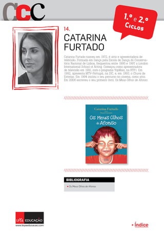 Índice
C cC 1.º e 2.ºCiclos
Catarina
Furtado
14.
Catarina Furtado nasceu em 1972, é atriz e apresentadora de
televisão. Formada em Dança pela Escola de Dança do Conserva-
tório Nacional de Lisboa, frequentou entre 1995 e 1997 a London
International School of Acting. Começou como apresentadora
de televisão em 1991, com o programa TopMais, na RTP1. Em
1992, apresenta MTV-Portugal, na SIC, e, em 1993, o Chuva de
Estrelas. Em 1994 iniciou o seu percurso no cinema, como atriz.
Em 2006 escreveu o seu primeiro livro, Os Meus Olhos de Afonso.
π Os Meus Olhos de Afonso
BIBLIOGRAFIA
 