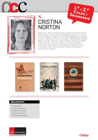 Índice
C cC 1.º e 2.ºCiclos eSecundário
Nasceu em 1948, em Buenos Aires. Reside há mais de 30 anos
em Portugal e optou pela nacionalidade portuguesa. Fez vários
cursos de línguas e literatura. A sua obra engloba poesia, romance
e conto. O Barco de Chocolate recebeu o Prémio Adolfo Simões
Müller em 2002. Trabalha, desde 1998, em oficinas de escrita
criativa dando, com o seu método, cursos de formação a
professores, organizados pelo Instituto Português do Livro
e das Bibliotecas, pela Fundação Calouste Gulbenkian e
por outras instituições.
Cristina
Norton
15.
π A Casa do Sal
π O Afinador de Pianos
π O Barco de Chocolate
π O Guardião de Livros
π O Segredo da Bastarda
BIBLIOGRAFIA
 
