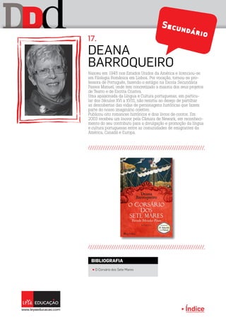 Índice
D dD Secundário
Nasceu em 1945 nos Estados Unidos da América e licenciou-se
em Filologia Românica em Lisboa. Por vocação, tornou-se pro-
fessora de Português, fazendo o estágio na Escola Secundária
Passos Manuel, onde tem concretizado a maioria dos seus projetos
de Teatro e de Escrita Criativa.
Uma apaixonada da Língua e Cultura portuguesas, em particu-
lar dos Séculos XVI a XVIII, não resistiu ao desejo de partilhar
as descobertas das vidas de personagens históricas que fazem
parte do nosso imaginário coletivo.
Publicou oito romances históricos e dois livros de contos. Em
2003 recebeu um louvor pela Câmara de Newark, em reconheci-
mento do seu contributo para a divulgação e promoção da língua
e cultura portuguesas entre as comunidades de emigrantes da
América, Canadá e Europa.
Deana
Barroqueiro
17.
π O Corsário dos Sete Mares
BIBLIOGRAFIA
 