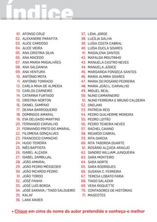 Índice
	01.	Afonso Cruz
	02.	 Alexandre Parafita
	03.	 Alice Cardoso
	04.	 Alice Vieira
	05.	 Ana Cristina Silva
	06.	 Ana Macedo
	07.	 Ana Maria Magalhães
	08.	 Ana Saldanha
	09.	 Ana Ventura
	10.	António Mota
	11.	António Torrado
	12.	Carla Maia de Almeida
	13.	Carlos Carneiro
	14.	Catarina Furtado
	15.	Cristina Norton
	16.	Daniel Sampaio
	17.	Deana Barroqueiro
	18.	Domingos Amaral
	19.	Eva Delgado-Martins
	20.	 Fernando Carvalho
	21.	Fernando Pinto do Amaral
	22.	 Filomena Gonçalves
	23.	 Francisco Camacho
	24.	 Hugo Teixeira
	25.	 Inês Baptista
	26.	 Isabel Alçada
	27.	 Isabel Zambujal
	28.	 João Amaral
	29.	 João Pedro Mésseder
	30.	 João Ricardo Pedro
	31.	João Tordo
	32.	 José Fanha
	33.	 José Luís Borga
	34.	 José Saraiva / Tiago Salgueiro
	35.	 Kalaf
	36.	 Lara Xavier
	37.	 Lídia Jorge
	38.	 Lucília Galha
	39.	 Luísa Costa Cabral
	40.	 Luísa Ducla Soares
	41.	Madalena Santos
	42.	 Mafalda Moutinho
	43.	 Manuela Castro Neves
44.	 MANUELA JÚDICE
	45.	 Margarida Fonseca Santos
	46.	 Maria Almira Soares
	47.	 Maria do Rosário Pedreira
	48.	 Maria João L. Carvalho
	49.	 Miguel Real
	50.	 Nuno Camarneiro
	51.	Nuno Ferreira e Bruno Caldeira
	52.	 Ondjaki
	53.	 Patrícia Reis
	54.	 Pedro Guilherme Moreira
	55.	 Pedro Leitão
	56.	 Pedro Teixeira Neves
	57.	 Rachel Caiano
	58.	 Ricardo Cabral
	59.	 Rita Garcia
	60.	 Rita Taborda Duarte
	61.	Rosário Alçada Araújo
	62.	 Sandro William Junqueira
	63.	 Sara Monteiro
	64.	 Sara Norte
	65.	 Sara Rodrigues
	66.	 Susana C. Ferreira
	67.	 Teresa Lobato Faria
	68.	 Tiago Salazar
	69.	 Vera Roquette
	70.	 CONTADORES DE HISTÓRIAS
	 71. 	MASCOTES
Clique em cima do nome do autor pretendido e conheça-o melhor
 