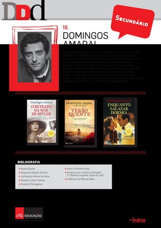 Índice
D dD Secundário
Domingos Freitas do Amaral é formado em economia, e com
Mestrado em Relações Internacionais na Universidade de
Columbia em Nova Iorque. Iniciou a sua carreira jornalística
n’O Independente, tendo depois sido director da revista
Maxmen e da revista GQ. Como cronista, escreveu para
o Diário de Notícias, Grande Reportagem e Diário Económico.
Publicou igualmente vários romances, todos na Casa das
Letras - Amor à Primeira Vista, Os Cavaleiros de São João
Baptista, Enquanto Salazar Dormia, Já Ninguém Morre de Amor,
Quando Lisboa Tremeu e O Retrato da mãe de Hitler.
Domingos
Amaral
18.
π Verão Quente
π Enquanto Salazar Dormia
π Já Ninguém Morre de Amor
π Quando Lisboa Tremeu
π Cozido à Portuguesa
π Amor à Primeira Vista
π Porque é que o Porto e Campeão?
E o Benfica só ganha Taças da Liga?
π O Retrato da Mãe de Hitler
BIBLIOGRAFIA
 
