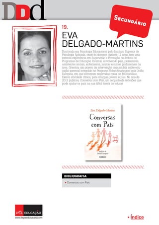 Índice
D dD Secundário
Eva
Delgado-Martins
19.
Doutorada em Psicologia Educacional pelo Instituto Superior de
Psicologia Aplicada, onde foi docente durante 12 anos, tem uma
extensa experiência em Supervisão e Formação no âmbito de
Programas de Educação Parental, envolvendo pais, professores,
assistentes sociais, enfermeiros, juristas e outros profissionais da
área. Orientou um projeto de intervenção comunitária sobre edu-
cação parental integrado no Programa Urban financiado pela União
Europeia, em que estiveram envolvidas cerca de 400 famílias.
Exerce atividade clínica, para crianças, jovens e pais. No ano de
2013 publicou Conservas com Pais, um conjunto de reflexões que
pode ajudar os pais na sua difícil tarefa de educar.
π Conversas com Pais
BIBLIOGRAFIA
 