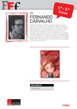 Índice
F fF 1.º e 2.ºCiclos
Fernando
Carvalho
20.
π A Pior Amiga
BIBLIOGRAFIA
Fernando Carvalho é professor, jornalista, bloguer e escritor.
Nasceu em Vila Real, a 6 de setembro de 1980. Licenciado em
Educação na Escola Superior de Educação da Guarda, tem duas
pós-graduações, uma em Pedagogia Social e outra em Livro
Infantil pela Universidade Católica Portuguesa de Lisboa,
e encontra-se atualmente a concluir o mestrado em Jornalismo
na Universidade Nova de Lisboa. É jornalista colaborador regular
da revista VISÃO Júnior, assinando a secção de Livros Preferidos.
Escreve sobre literatura infanto-juvenil no blogue O Livro Infantil
desde 2009. Na Gailivro, publicou A Pior Amiga, com ilustrações
de Sandra Serra, em 2010.
 