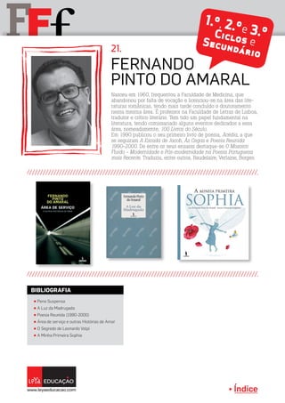 Índice
F fF 2.º, 3.ºCiclos eSecundário
2.º, 3.ºCiclos eSecundário
1.º, 2.ºe 3.ºCiclos eSecundário
π Pena Suspensa
π A Luz da Madrugada
π Poesia Reunida (1990-2000)
π Área de serviço e outras Histórias de Amor
π O Segredo de Leonardo Volpi
π A Minha Primeira Sophia
BIBLIOGRAFIA
Nasceu em 1960, frequentou a Faculdade de Medicina, que
abandonou por falta de vocação e licenciou-se na área das lite-
raturas românicas, tendo mais tarde concluído o doutoramento
nessa mesma área. É professor na Faculdade de Letras de Lisboa,
tradutor e crítico literário. Tem tido um papel fundamental na
literatura, tendo comissariado alguns eventos dedicados a essa
área, nomeadamente, 100 Livros do Século.
Em 1990 publicou o seu primeiro livro de poesia, Acédia, a que
se seguiram A Escada de Jacob, Às Cegas e Poesia Reunida
1990-2000. De entre os seus ensaios destaque-se O Mosaico
Fluido - Modernidade e Pós-modernidade na Poesia Portuguesa
mais Recente. Traduziu, entre outros, Baudelaire, Verlaine, Borges.
Fernando
Pinto do Amaral
21.
 