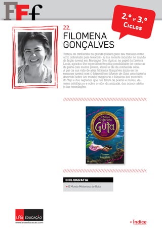 Índice
F fF 2.º e 3.ºCiclos
Filomena
Gonçalves
22.
π O Mundo Misterioso de Guta
BIBLIOGRAFIA
Tornou-se conhecida do grande público pelo seu trabalho como
atriz, sobretudo para televisão. A sua recente incursão no mundo
da ficção juvenil em Morangos Com Açúcar, no papel da Diretora
Linda, agradou-lhe especialmente pela possibilidade de contactar
de perto com muitos jovens, atores e fãs da conhecida série.
A par da sua vida de atriz Filomena Gonçalves inicia-se no
romance juvenil com O Maravilhoso Mundo de Guta, uma história
divertida sobre um mundo imaginário e fabuloso dos mistérios
do Tejo e dos segredos que nos falam de poetas e musas, de
seres mitológicos e sobre o valor da amizade, dos nossos afetos
e das recordações.
 