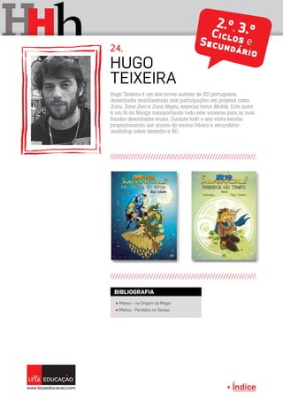 Índice
H hH 2.º, 3.ºCiclos eSecundário
2.º, 3.ºCiclos eSecundário
Hugo Teixeira é um dos novos autores de BD portuguesa,
desenhador multifacetado com participações em projetos como
Zona, Zona Zero e Zona Negra, especial terror Motelx. Este autor
é um fã de Manga transportando todo este universo para as suas
bandas desenhadas atuais. Durante todo o ano visita escolas
proporcionando aos alunos do ensino básico e secundário
workshop sobre desenho e BD.
Hugo
Teixeira
24.
π Mahou - na Origem da Magia
π Mahou - Perdidos no Tempo
BIBLIOGRAFIA
 