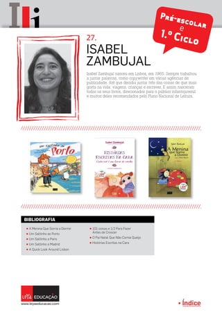 Índice
II Pré-escolare
1.º Ciclo
Isabel Zambujal nasceu em Lisboa, em 1965. Sempre trabalhou
a juntar palavras, como copywriter em várias agências de
publicidade. Até que decidiu juntar três das coisas de que mais
gosta na vida: viagens, crianças e escrever. E assim nasceram
todos os seus livros, direcionados para o público infantojuvenil
e muitos deles recomendados pelo Plano Nacional de Leitura.
Isabel
Zambujal
27.
π A Menina Que Sorria a Dormir
π Um Saltinho ao Porto
π Um Saltinho a Paris
π Um Saltinho a Madrid
π A Quick Look Around Lisbon
π 101 coisas e 1/2 Para Fazer
Antes de Crescer
π O Pai Natal Que Não Comia Queijo
π Histórias Escritas na Cara
BIBLIOGRAFIA
 