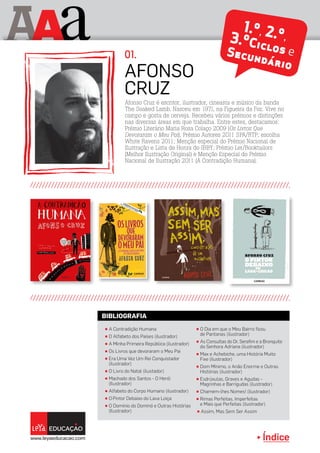 Índice
A aA
π A Contradição Humana
π O Alfabeto dos Países (ilustrador)
π A Minha Primeira República (ilustrador)
π Os Livros que devoraram o Meu Pai
π Era Uma Vez Um Rei Conquistador
(ilustrador)
π O Livro do Natal (ilustador)
π Machado dos Santos - O Herói
(Ilustrador)
π Alfabeto do Corpo Humano (ilustrador)
π O Pintor Debaixo do Lava Loiça
π O Domínio do Dominó e Outras Histórias
(Ilustrador)
π O Dia em que o Meu Bairro ficou
de Pantanas (ilustrador)
π As Consultas do Dr. Serafim e a Bronquite
da Senhora Adriana (ilustrador)
π Max e Achebiche, uma História Muito
Fixe (ilustrador)
π Dom Mínimo, o Anão Enorme e Outras
Histórias (ilustrador)
π Esdrúxulas, Graves e Agudas -
Magrinhas e Barrigudas (ilustrador)
π Chamem-lhes Nomes! (ilustrador)
π Rimas Perfeitas, Imperfeitas
e Mais que Perfeitas (ilustrador)
π Assim, Mas Sem Ser Assim
BIBLIOGRAFIA
Afonso Cruz é escritor, ilustrador, cineasta e músico da banda
The Soaked Lamb. Nasceu em 1971, na Figueira da Foz. Vive no
campo e gosta de cerveja. Recebeu vários prémios e distinções
nas diversas áreas em que trabalha. Entre estes, destacamos:
Prémio Literário Maria Rosa Colaço 2009 (Os Livros Que
Devoraram o Meu Pai); Prémio Autores 2011 SPA/RTP; escolha
White Ravens 2011; Menção especial do Prémio Nacional de
Ilustração e Lista de Honra do IBBY; Prémio Ler/Booktailors
(Melhor Ilustração Original) e Menção Especial do Prémio
Nacional de Ilustração 2011 (A Contradição Humana).
AFONSO
CRUZ
1.º, 2.º,3.ºCiclos eSecundário
01.
 