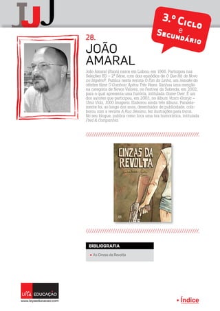 Índice
J jJ 3.º CicloeSecundário
João Amaral (Jhion) nasce em Lisboa, em 1966. Participou nas
Seleções BD – 2ª Série, com dois episódios de O Que Há de Novo
no Império?. Publica nesta revista O Fim da Linha, um remake do
célebre filme O Comboio Apitou Três Vezes. Ganhou uma menção
na categoria de Novos Valores, no Festival da Sobreda, em 2002,
para o qual apresenta uma história, intitulada Game Over. É um
dos autores que participou, em 2003, no álbum Vasco Granja –
Uma Vida, 1000 Imagens. Elaborou ainda três álbuns. Paralela-
mente foi, ao longo dos anos, desenhador de publicidade, cola-
borou com a revista A Rua Sésamo, fez ilustrações para livros.
No seu blogue, publica como Joca uma tira humorística, intitulada
Fred  Companhia.
João
Amaral
28.
π As Cinzas da Revolta
BIBLIOGRAFIA
 
