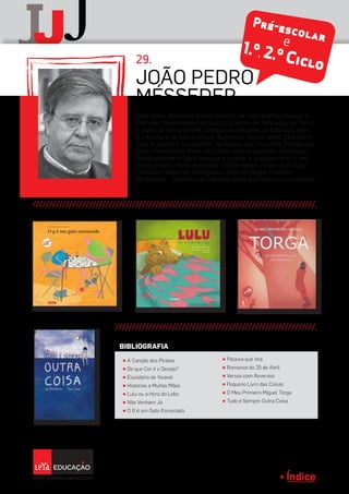 Índice
J jJ
Índice
João Pedro Mésseder (nome literário de José António Gomes) é
Professor Coordenador da Escola Superior de Educação do Porto
e autor de cerca de três dezenas de volumes de literatura para
a infância e de vários títulos de poesia, alguns deles traduzidos
para o galego e o espanhol. Doutorado em Literatura Portuguesa
pela Universidade Nova de Lisboa, tem organizado antologias,
designadamente para crianças e jovens, e assinado com o seu
nome próprio livros e ensaios críticos sobre literatura infanto-
-juvenil e literatura portuguesa, além de dirigir a revista
Malasartes - Cadernos de Literatura para a Infância e a Juventude.
João Pedro
Mésseder
29.
π A Canção dos Piratas
π De que Cor é o Desejo?
π Elucidário de Youkali
π Historias a Muitas Mãos
π Lulu ou a Hora do Lobo
π Não Venham Já
π O G é um Gato Enroscado
π Palavra que Voa
π Romance do 25 de Abril
π Versos com Reversos
π Pequeno Livro das Coisas
π O Meu Primeiro Miguel Torga
π Tudo é Sempre Outra Coisa
BIBLIOGRAFIA
Pré-escolare
1.º,2.º Ciclo
 