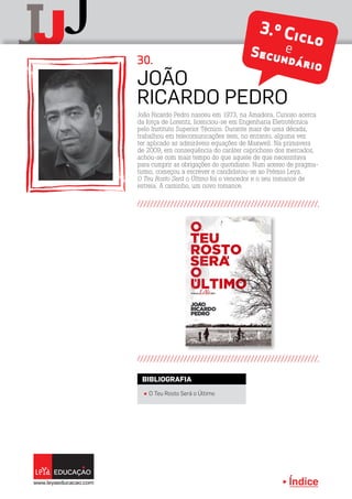 Índice
J
jJ 3.º CicloeSecundário
João Ricardo Pedro nasceu em 1973, na Amadora. Curioso acerca
da força de Lorentz, licenciou-se em Engenharia Eletrotécnica
pelo Instituto Superior Técnico. Durante mais de uma década,
trabalhou em telecomunicações sem, no entanto, alguma vez
ter aplicado as admiráveis equações de Maxwell. Na primavera
de 2009, em consequência do caráter caprichoso dos mercados,
achou-se com mais tempo do que aquele de que necessitava
para cumprir as obrigações do quotidiano. Num acesso de pragma-
tismo, começou a escrever e candidatou-se ao Prémio Leya.
O Teu Rosto Será o Último foi o vencedor e o seu romance de
estreia. A caminho, um novo romance.
João
Ricardo Pedro
30.
Índice
π O Teu Rosto Será o Último
BIBLIOGRAFIA
 