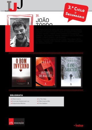 Índice
J
jJ
João Tordo nasceu em Lisboa em 1975. Licenciou-se em Filosofia
e estudou Jornalismo e Escrita Criativa em Londres e Nova Iorque.
Em 2001, venceu o Prémio Jovens Criadores na categoria de
Literatura. Tem publicado diversos romances e com As Três Vidas,
recebeu o Prémio Literário José Saramago.
Os seus livros estão publicados em França, Itália, Brasil, Sérvia
e Croácia. Trabalha como cronista, tradutor, guionista e formador
em workshop de ficção.
João
TORdo
31.
Índice
π O Bom Inverno
π O Livro dos Homens sem Luz
π Anatomia dos Mártires
π As Três Vidas
π O Bom Inverno (Bis)
π O Ano Sabático
BIBLIOGRAFIA
3.º CicloeSecundário
 