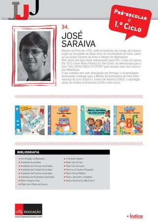 Índice
J
jJ
JOSÉ
SARAIVA
Pré-escolare
1.º Ciclo34.
π Um Dragão na Banheira
π Anedotas Ilustradas
π Anedotas de Animais Ilustradas
π Anedotas de Futebol Ilustradas
π Anedotas da Escolas Ilustradas
π Anedotas de Elefantes Ilustradas
π Pipim Alegra o Zoo
π Pipim tem Medo do Escuro
π A Grande Viagem
π Pipim Vai à Praia
π Pipim Vai à Escola
π Pipim e as Quatro Estações
π Pipim Vai ao Médico
π Pipim, Aprende o Alfabeto
π Nesta História Eu Não Entro!
BIBLIOGRAFIA
Índice
Nasceu no Porto em 1974, onde se licenciou em Design de Comuni-
cação na Faculdade de Belas Artes da Universidade do Porto. Lecio-
na na Escola Superior de Artes e Design em Matosinhos.
Tem vários dos seus livros selecionados para PNL e Casa da Leitura.
Em 2012 o livro Nesta História Eu Não Entro!, foi selecionado para a
lista “100 LIVROS PARA O FUTURO” pela Direção Geral dos Livros e
das Bibliotecas.
O seu trabalho tem sido distinguido em Portugal e no estrangeiro
destacando a seleção para a Mostra de Ilustradores da Feira Inter-
nacional do Livro Infantil e Juvenil de Bolonha (2002); a exposição
anual da Society of Illustrators (USA), entre outros.
 