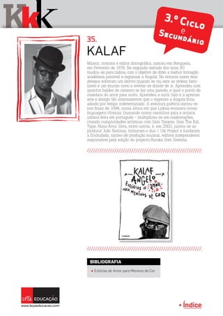 Índice
Kkk 35.
3.º CicloeSecundário
Músico, cronista e editor discográfico, nasceu em Benguela,
em Fevereiro de 1978. Na segunda metade dos anos 90
mudou-se para Lisboa, com o objetivo de obter a melhor formação
académica possível e regressar a Angola. No entanto esses dois
desejos sofreram um desvio quando se viu sem as rédeas fami-
liares e um mundo novo a revelar-se diante de si. Aprendeu com
quantos baldes de cimento se faz uma parede, e qual o ponto de
cozedura do arroz para sushi. Aprendeu a ouvir Jazz e a apreciar
arte e design tão intensamente que o regresso a Angola ficou
adiado por tempo indeterminado. A aventura poética iniciou-se
nos finais de 1998, numa altura em que Lisboa ensaiava novas
linguagens rítmicas, buscando novos caminhos para a música
urbana feita em português - multiplicou-se em colaborações,
criando cumplicidades artísticas com Sara Tavares, Sam The Kid,
Type, Nuno Artur Silva, entre outros, e, em 2003, juntou-se ao
produtor João Barbosa, formaram o duo 1 Uik Project e fundaram
a Enchufada, núcleo de produção musical, editora independente
responsável pela edição do projecto Buraka Som Sistema.
Kalaf
Índice
π Estórias de Amor para Meninos de Cor
BIBLIOGRAFIA
 