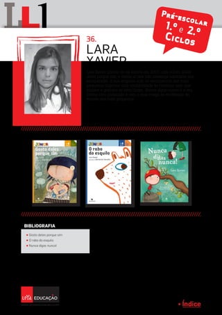Índice
L lL 36.
Pré-escolar1.º e 2.ºCiclos
Lara Xavier iniciou-se na escrita em 2007, com o livro Gosto
deles porque sim, e desde aí tem tido presença constante nos
escaparates. A sua empatia com os sentimentos dos mais
pequenos imprime uma credibilidade às histórias com que
miúdos e graúdos se identificam. Nunca digas nunca é o seu
último livro publicado e com o qual chega às evidências do
mundo dos mais pequenos.
Lara
Xavier
π Gosto deles porque sim
π O rabo do esquilo
π Nunca digas nunca!
BIBLIOGRAFIA
Índice
 