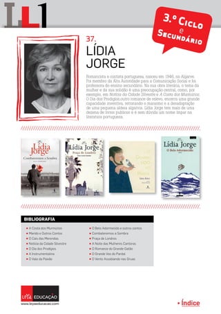 Índice
L lL
Romancista e contista portuguesa, nasceu em 1946, no Algarve.
Foi membro da Alta Autoridade para a Comunicação Social e foi
professora do ensino secundário. Na sua obra literária, o tema da
mulher e da sua solidão é uma preocupação central, como, por
exemplo, em Notícia da Cidade Silvestre e A Costa dos Murmúrios.
O Dia dos Prodigíos,outro romance de relevo, encerra uma grande
capacidade inventiva, retratando o marasmo e a desadaptação
de uma pequena aldeia algarvia. Lídia Jorge tem mais de uma
dezena de livros publicos e é sem dúvida um nome ímpar na
literatura portuguesa.
Lídia
Jorge
37.
3.º CicloeSecundário
π A Costa dos Murmúrios
π Marido e Outros Contos
π O Cais das Merendas
π Notícia da Cidade Silvestre
π O Dia dos Prodígios
π A Instrumentalina
π O Vale da Paixão
π O Belo Adormecido e outros contos
π Combateremos a Sombra
π Praça de Londres
π A Noite das Mulheres Cantoras
π O Romance do Grande Gatão
π O Grande Voo do Pardal
π O Vento Assobiando nas Gruas
BIBLIOGRAFIA
 