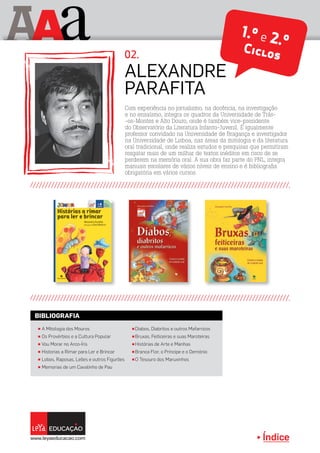 Índice
A aA 1.º e 2.ºCiclos
π A Mitologia dos Mouros
π Os Provérbios e a Cultura Popular
π Vou Morar no Arco-Íris
π Historias a Rimar para Ler e Brincar
π Lobos, Raposas, Leões e outros Figurões
π Memorias de um Cavalinho de Pau
π Diabos, Diabritos e outros Mafarricos
π Bruxas, Feiticeiras e suas Maroteiras
π Histórias de Arte e Manhas
π Branca Flor, o Príncipe e o Demónio
π O Tesouro dos Maruxinhos
BIBLIOGRAFIA
Com experiência no jornalismo, na docência, na investigação
e no ensaísmo, integra os quadros da Universidade de Trás-
-os-Montes e Alto Douro, onde é também vice-presidente
do Observatório da Literatura Infanto-Juvenil. É igualmente
professor convidado na Universidade de Bragança e investigador
na Universidade de Lisboa, nas áreas da mitologia e da literatura
oral tradicional, onde realiza estudos e pesquisas que permitiram
resgatar mais de um milhar de textos inéditos em risco de se
perderem na memória oral. A sua obra faz parte do PNL, integra
manuais escolares de vários níveis de ensino e é bibliografia
obrigatória em vários cursos.
Alexandre
Parafita
02.
Índice
 