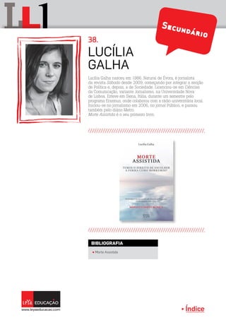 Índice
L lL Secundário
Lucília Galha nasceu em 1986. Natural de Évora, é jornalista
da revista Sábado desde 2009, começando por integrar a secção
de Política e, depois, a de Sociedade. Licenciou-se em Ciências
da Comunicação, variante Jornalismo, na Universidade Nova
de Lisboa. Esteve em Siena, Itália, durante um semestre pelo
programa Erasmus, onde colaborou com a rádio universitária local.
Iniciou-se no jornalismo em 2006, no jornal Público, e passou
também pelo diário Metro.
Morte Assistida é o seu primeiro livro.
Lucília
Galha
38.
π Morte Assistida
BIBLIOGRAFIA
 