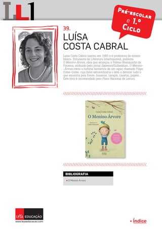 Índice
L lL Pré-escolar
e 1.º
Ciclo
Luísa Costa Cabral nasceu em 1985 e é professora do ensino
básico. Entusiasta da Literatura Infantojuvenil, publicou
O Menino-Árvore, obra que alcançou o Prémio Branquinho da
Fonseca, atribuído pelo jornal Expresso/Gulbenkian. O Menino-
-Árvore conta a história fantástica de um rapaz chamado Filipe
Come-Come, cuja fome extraordinária o leva a devorar tudo o
que encontra pela frente: bonecos, caroços, canetas, papéis...
Este livro é recomendado pelo Plano Nacional de Leitura.
Luísa
Costa Cabral
39.
π O Menino-Árvore
BIBLIOGRAFIA
 